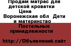 Продам матрас для детской кроватки. › Цена ­ 1 500 - Воронежская обл. Дети и материнство » Постельные принадлежности   